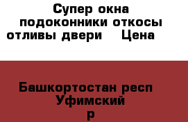 Супер окна подоконники откосы отливы двери  › Цена ­ 10 - Башкортостан респ., Уфимский р-н, Уфа г. Строительство и ремонт » Двери, окна и перегородки   